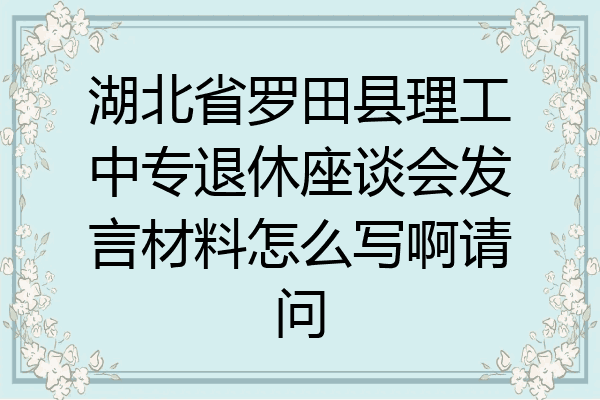 湖北省罗田县理工中专退休座谈会发言材料怎么写啊请问