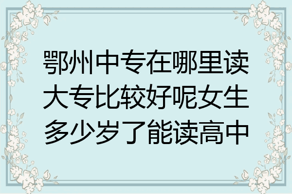 鄂州中专在哪里读大专比较好呢女生多少岁了能读高中