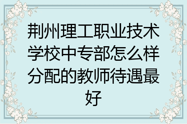 荆州理工职业技术学校中专部怎么样分配的教师待遇最好
