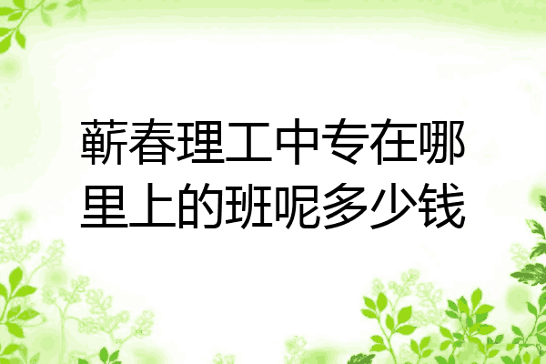 蕲春理工中专在哪里上的班呢多少钱