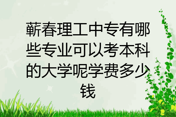 蕲春理工中专有哪些专业可以考本科的大学呢学费多少钱