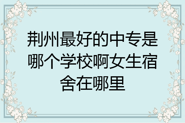 荆州最好的中专是哪个学校啊女生宿舍在哪里