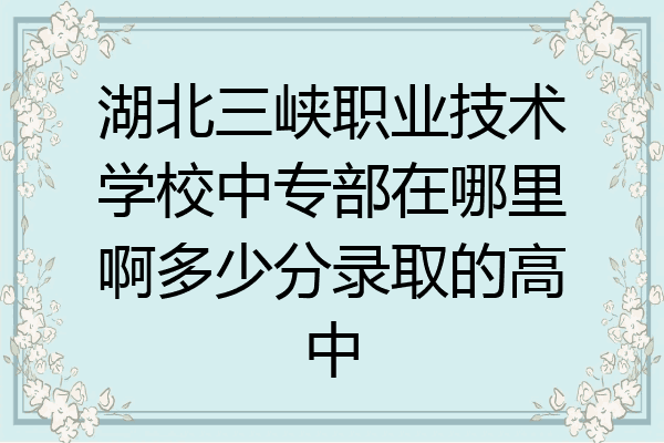 湖北三峡职业技术学校中专部在哪里啊多少分录取的高中