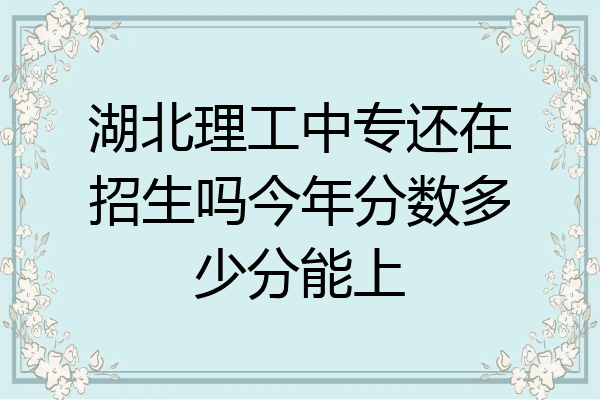湖北理工中专还在招生吗今年分数多少分能上
