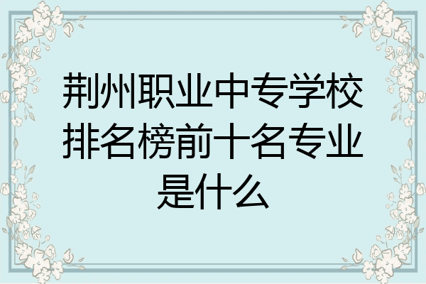 荆州职业中专学校排名榜前十名专业是什么