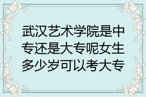 武汉艺术学院是中专还是大专呢女生多少岁可以考大专