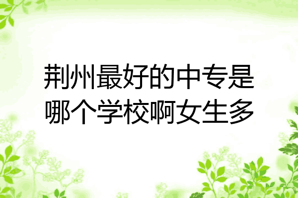 荆州最好的中专是哪个学校啊女生多