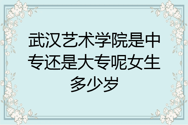 武汉艺术学院是中专还是大专呢女生多少岁