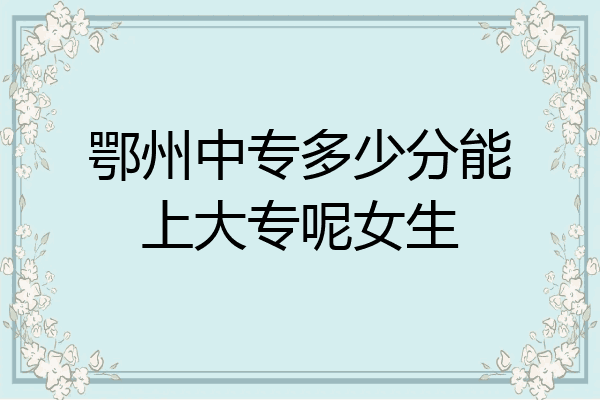 鄂州中专多少分能上大专呢女生