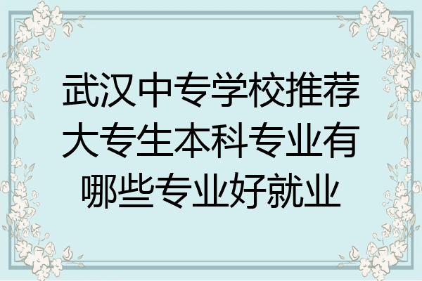 武汉中专学校推荐大专生本科专业有哪些专业好就业