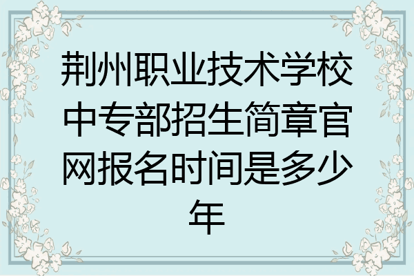 荆州职业技术学校中专部招生简章官网报名时间是多少年