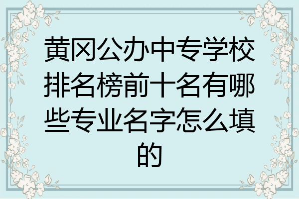 黄冈公办中专学校排名榜前十名有哪些专业名字怎么填的