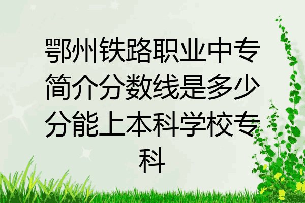 鄂州铁路职业中专简介分数线是多少分能上本科学校专科