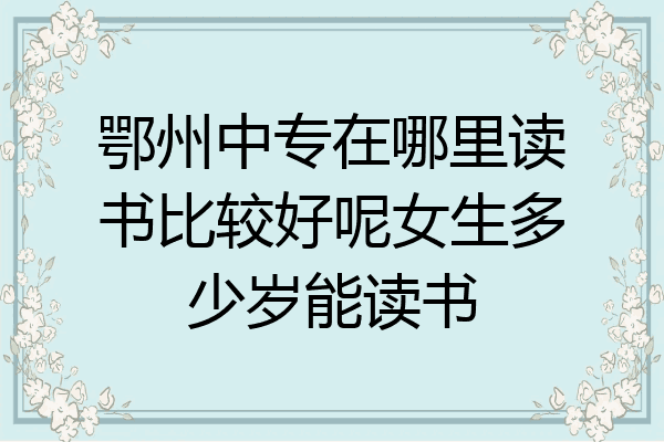鄂州中专在哪里读书比较好呢女生多少岁能读书