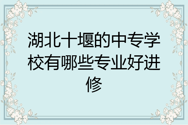 湖北十堰的中专学校有哪些专业好进修