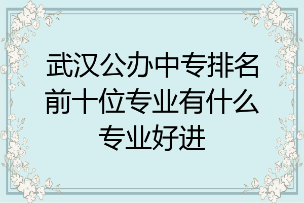 武汉公办中专排名前十位专业有什么专业好进