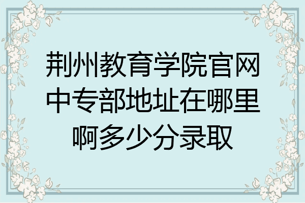 荆州教育学院官网中专部地址在哪里啊多少分录取