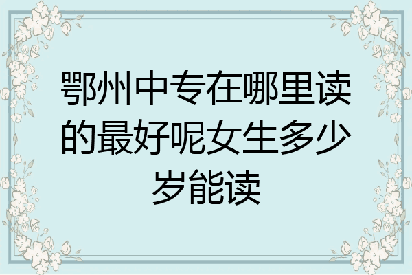 鄂州中专在哪里读的最好呢女生多少岁能读