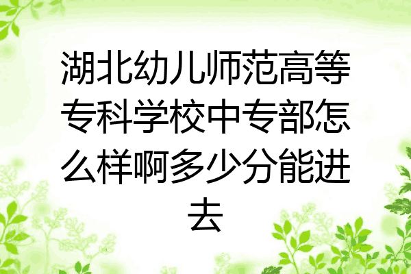 湖北幼儿师范高等专科学校中专部怎么样啊多少分能进去