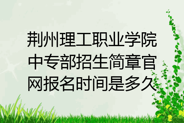 荆州理工职业学院中专部招生简章官网报名时间是多久