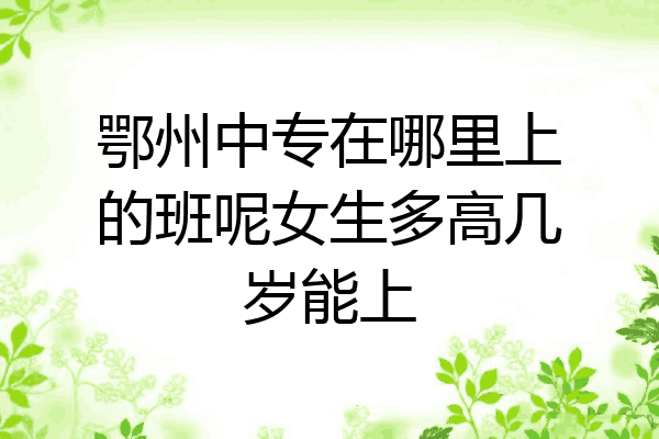 鄂州中专在哪里上的班呢女生多高几岁能上