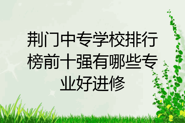 荆门中专学校排行榜前十强有哪些专业好进修