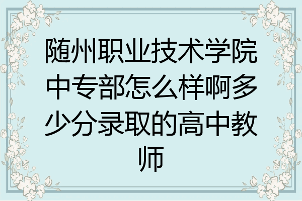 随州职业技术学院中专部怎么样啊多少分录取的高中教师