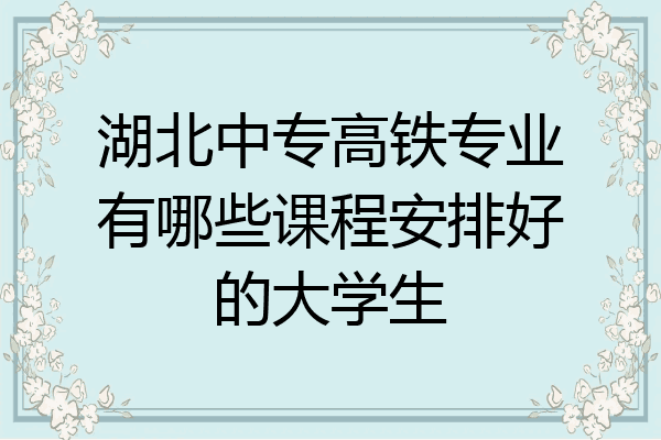 湖北中专高铁专业有哪些课程安排好的大学生