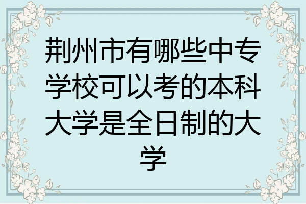 荆州市有哪些中专学校可以考的本科大学是全日制的大学