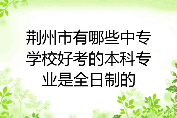 荆州市有哪些中专学校好考的本科专业是全日制的