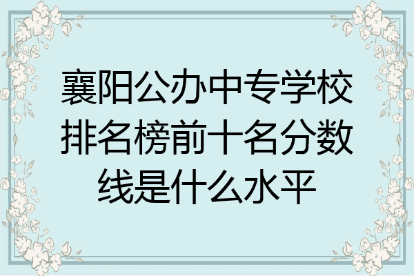 襄阳公办中专学校排名榜前十名分数线是什么水平