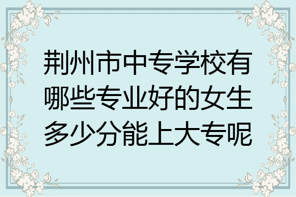 荆州市中专学校有哪些专业好的女生多少分能上大专呢