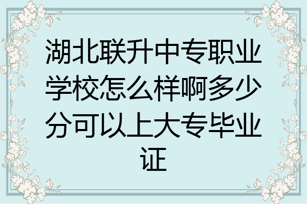 湖北联升中专职业学校怎么样啊多少分可以上大专毕业证