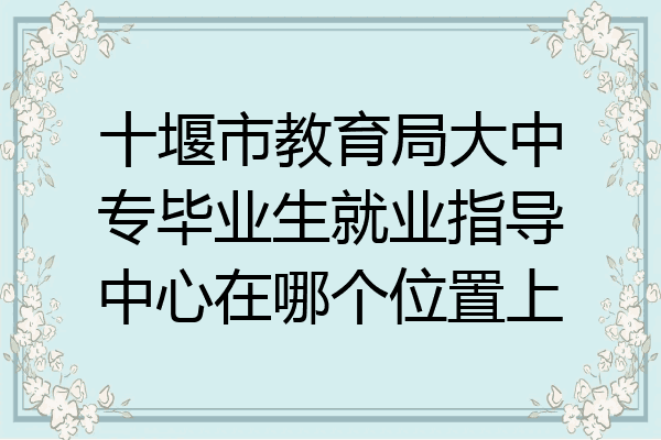 十堰市教育局大中专毕业生就业指导中心在哪个位置上