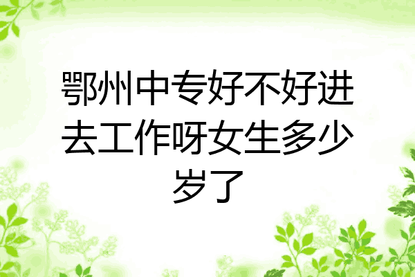 鄂州中专好不好进去工作呀女生多少岁了