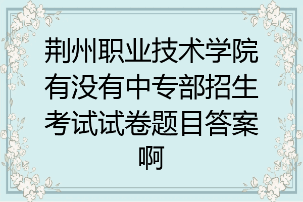 荆州职业技术学院有没有中专部招生考试试卷题目答案啊