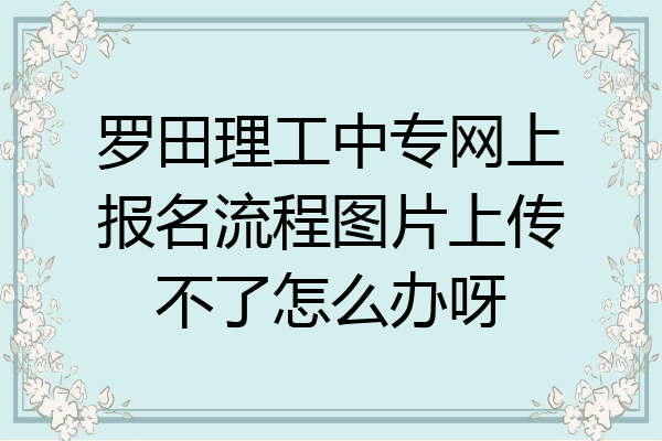 罗田理工中专网上报名流程图片上传不了怎么办呀