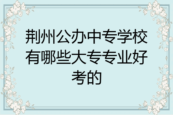 荆州公办中专学校有哪些大专专业好考的