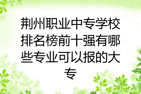 荆州职业中专学校排名榜前十强有哪些专业可以报的大专