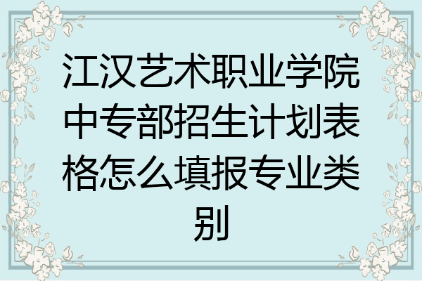 江汉艺术职业学院中专部招生计划表格怎么填报专业类别