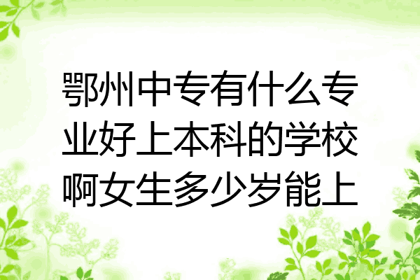 鄂州中专有什么专业好上本科的学校啊女生多少岁能上