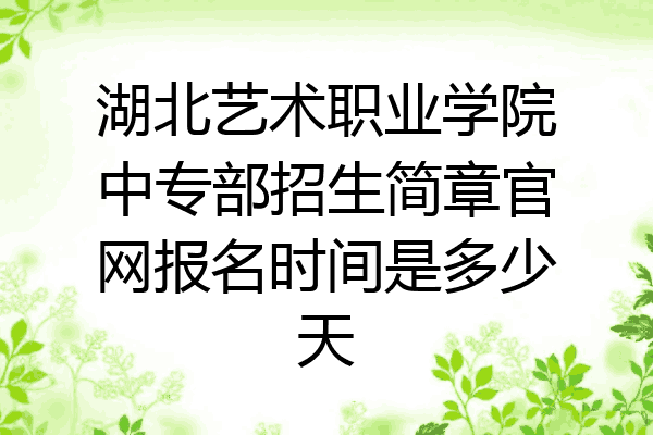 湖北艺术职业学院中专部招生简章官网报名时间是多少天