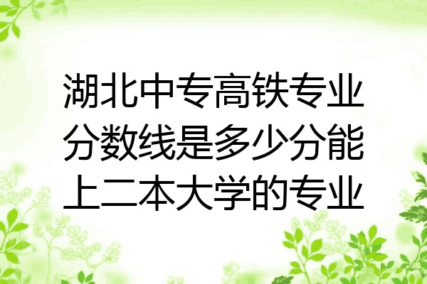 湖北中专高铁专业分数线是多少分能上二本大学的专业