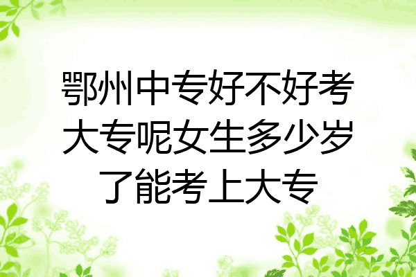 鄂州中专好不好考大专呢女生多少岁了能考上大专