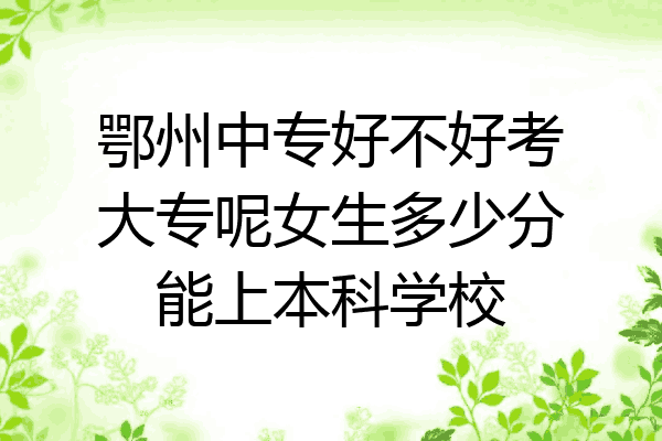 鄂州中专好不好考大专呢女生多少分能上本科学校