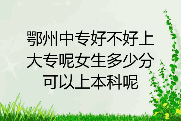 鄂州中专好不好上大专呢女生多少分可以上本科呢