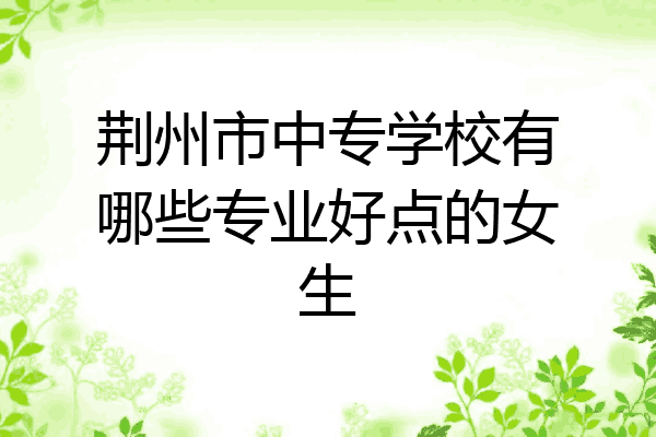 荆州市中专学校有哪些专业好点的女生
