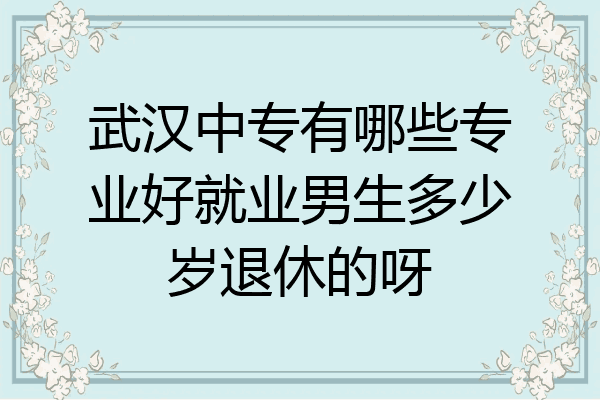 武汉中专有哪些专业好就业男生多少岁退休的呀