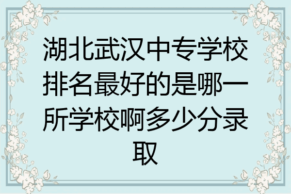 湖北武汉中专学校排名最好的是哪一所学校啊多少分录取