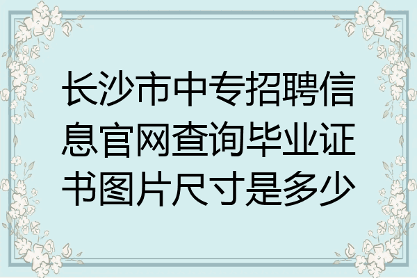 长沙市中专招聘信息官网查询毕业证书图片尺寸是多少